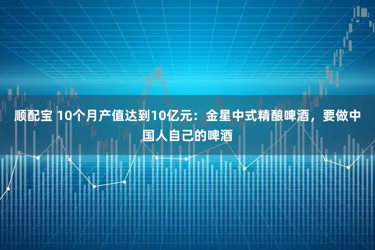 顺配宝 10个月产值达到10亿元：金星中式精酿啤酒，要做中国人自己的啤酒