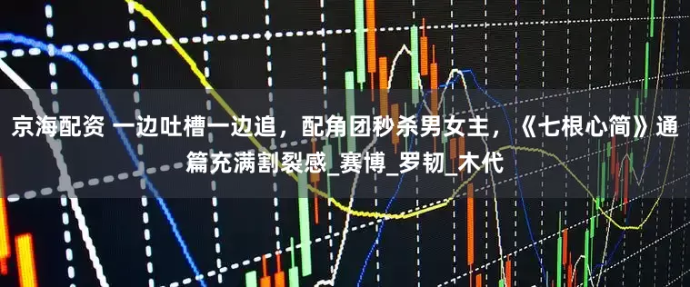 京海配资 一边吐槽一边追，配角团秒杀男女主，《七根心简》通篇充满割裂感_赛博_罗韧_木代