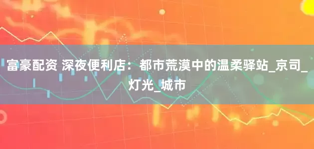 富豪配资 深夜便利店：都市荒漠中的温柔驿站_京司_灯光_城市
