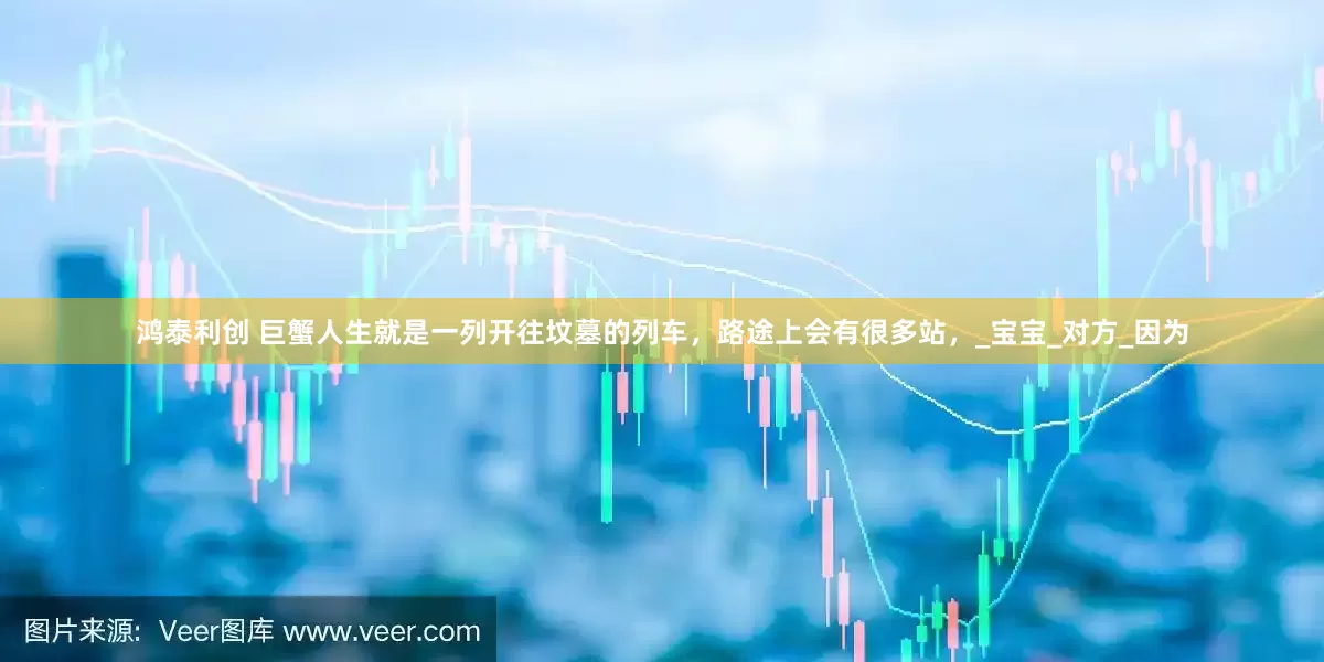 鸿泰利创 巨蟹人生就是一列开往坟墓的列车，路途上会有很多站，_宝宝_对方_因为