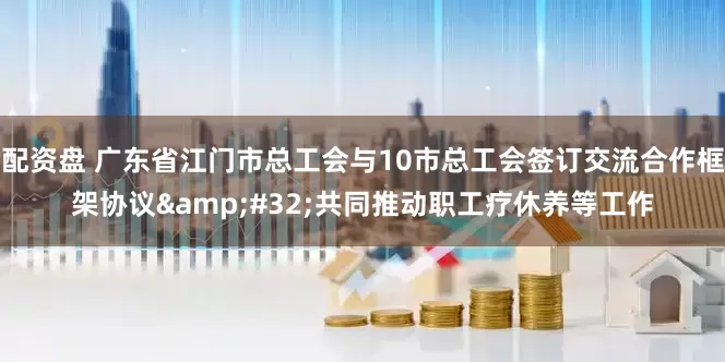 配资盘 广东省江门市总工会与10市总工会签订交流合作框架协议&#32;共同推动职工疗休养等工作