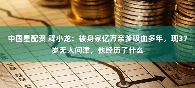 中国星配资 释小龙：被身家亿万亲爹吸血多年，现37岁无人问津，他经历了什么