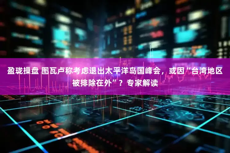盈珑操盘 图瓦卢称考虑退出太平洋岛国峰会，或因“台湾地区被排除在外”？专家解读