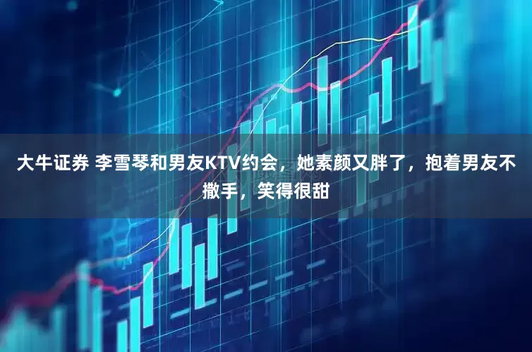 大牛证券 李雪琴和男友KTV约会，她素颜又胖了，抱着男友不撒手，笑得很甜