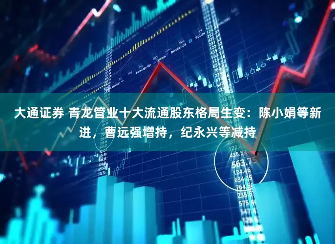 大通证券 青龙管业十大流通股东格局生变：陈小娟等新进，曹远强增持，纪永兴等减持