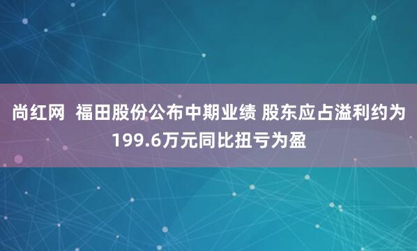 尚红网  福田股份公布中期业绩 股东应占溢利约为199.6万元同比扭亏为盈