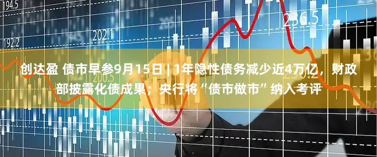创达盈 债市早参9月15日 | 1年隐性债务减少近4万亿，财政部披露化债成果；央行将“债市做市”纳入考评