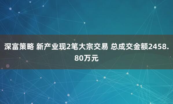 深富策略 新产业现2笔大宗交易 总成交金额2458.80万元