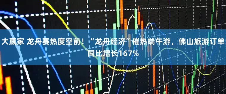 大赢家 龙舟赛热度空前！“龙舟经济”催热端午游，佛山旅游订单同比增长167%