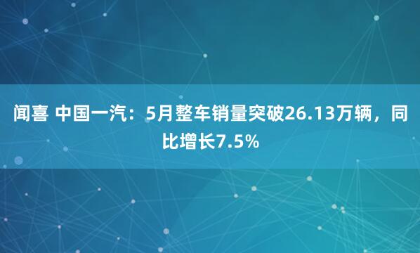 闻喜 中国一汽：5月整车销量突破26.13万辆，同比增长7.5%