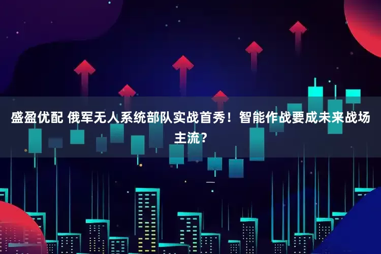 盛盈优配 俄军无人系统部队实战首秀！智能作战要成未来战场主流？