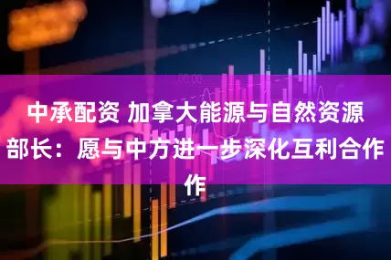 中承配资 加拿大能源与自然资源部长：愿与中方进一步深化互利合作