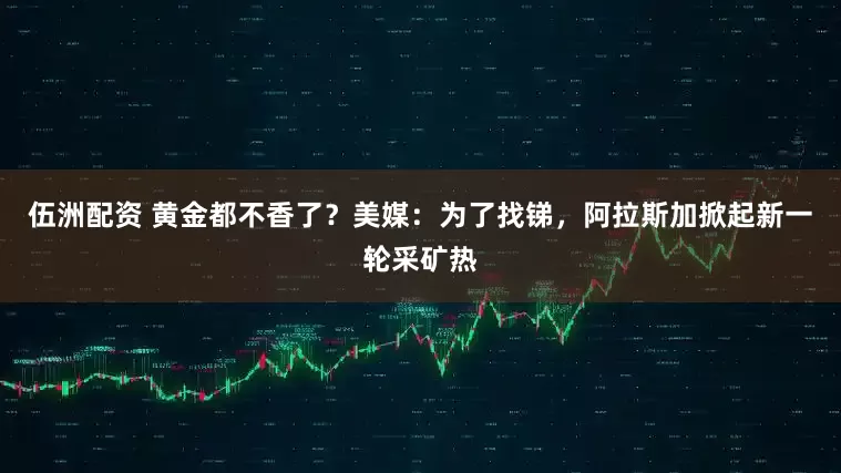 伍洲配资 黄金都不香了？美媒：为了找锑，阿拉斯加掀起新一轮采矿热