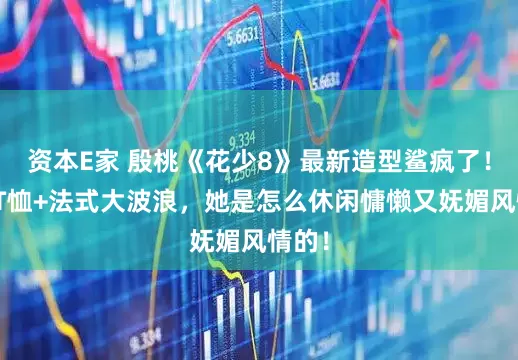 资本E家 殷桃《花少8》最新造型鲨疯了！紧身T恤+法式大波浪，她是怎么休闲慵懒又妩媚风情的！
