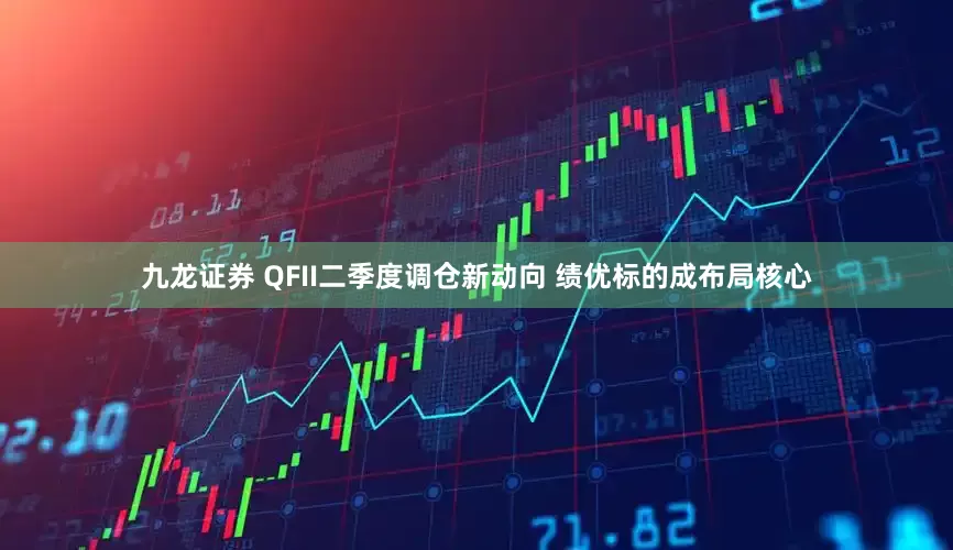 九龙证券 QFII二季度调仓新动向 绩优标的成布局核心